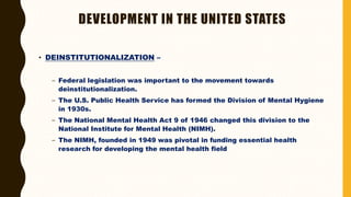 DEVELOPMENT IN THE UNITED STATES
• DEINSTITUTIONALIZATION –
– Federal legislation was important to the movement towards
deinstitutionalization.
– The U.S. Public Health Service has formed the Division of Mental Hygiene
in 1930s.
– The National Mental Health Act 9 of 1946 changed this division to the
National Institute for Mental Health (NIMH).
– The NIMH, founded in 1949 was pivotal in funding essential health
research for developing the mental health field
 