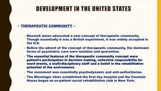 DEVELOPMENT IN THE UNITED STATES
• THERAPEUTIC COMMUNITY –
– Maxwell Jones advocated a new concept of therapeutic community.
Though essentially it was a British experiment, it was widely accepted in
the U.S.
– Before the advent of the concept of therapeutic community, the dominant
forms of psychiatric care were isolation and quarantine.
– The essential features of the therapeutic community concept were
patient's participation in decision making, collective responsibility for
ward events, a multi-disciplinary staff and a belief in the rehabilitative
potential of the environment.
– The movement was essentially psychodynamic and anti-authoritarian.
– The Menninger clinic established the first day hospital and the Fountain
House began an ex-patient social rehabilitation club in New York.
 