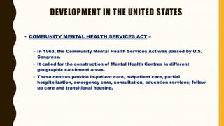 DEVELOPMENT IN THE UNITED STATES
• COMMUNITY MENTAL HEALTH SERVICES ACT –
– In 1963, the Community Mental Health Services Act was passed by U.S.
Congress.
– It called for the construction of Mental Health Centres in different
geographic catchment areas.
– These centres provide in-patient care, outpatient care, partial
hospitalization, emergency care, consultation, education services; follow
up care and transitional housing.
 