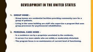 DEVELOPMENT IN THE UNITED STATES
1. GROUP HOME –
– Group homes are residential facilities providing community care for a
group of patients.
– Living in the same building are staff who supervise a program that uses
group processes for psychosocial rehabilitation.
2. PERSONAL CARE HOME –
– Is a residence run by a proprietor unrelated to the residents.
– It serves 4 or more adults who are mildly or moderately disturbed.
– The program focus is on maintenance of current level of functioning.
 