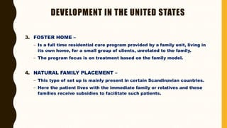 DEVELOPMENT IN THE UNITED STATES
3. FOSTER HOME –
– Is a full time residential care program provided by a family unit, living in
its own home, for a small group of clients, unrelated to the family.
– The program focus is on treatment based on the family model.
4. NATURAL FAMILY PLACEMENT –
– This type of set up is mainly present in certain Scandinavian countries.
– Here the patient lives with the immediate family or relatives and these
families receive subsidies to facilitate such patients.
 