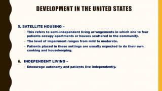 DEVELOPMENT IN THE UNITED STATES
5. SATELLITE HOUSING –
– This refers to semi-independent living arrangements in which one to four
patients occupy apartments or houses scattered in the community.
– The level of impairment ranges from mild to moderate.
– Patients placed in these settings are usually expected to do their own
cooking and housekeeping.
6. INDEPENDENT LIVING –
– Encourage autonomy and patients live independently.
 