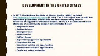 DEVELOPMENT IN THE UNITED STATES
• In 1977, the National Institute of Mental Health (NIMH) initiated
its Community Support Program (C.S.P.). The C.S.P.'s goal was to shift the
focus from psychiatric institutions and the services they offer to
networks of support for individual clients. The C.S.P. established the ten
elements of a community support system listed below:
– Responsible team
– Residential care
– Emergency care
– Medicare care
– Halfway house
– Supervised (supported) apartments
– Outpatient therapy
– Vocational training and opportunities
– Social and recreational opportunities
– Family and network attention
 