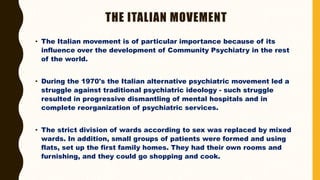 THE ITALIAN MOVEMENT
• The Italian movement is of particular importance because of its
influence over the development of Community Psychiatry in the rest
of the world.
• During the 1970's the Italian alternative psychiatric movement led a
struggle against traditional psychiatric ideology - such struggle
resulted in progressive dismantling of mental hospitals and in
complete reorganization of psychiatric services.
• The strict division of wards according to sex was replaced by mixed
wards. In addition, small groups of patients were formed and using
flats, set up the first family homes. They had their own rooms and
furnishing, and they could go shopping and cook.
 