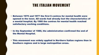 THE ITALIAN MOVEMENT
• Between 1975 and 1977 the first 6 centres for mental health were
opened in the town. All wards had already lost the characteristics of
a mental hospital. By 1980 the centres for mental health reached
satisfactory working conditions.
• In the September of 1980, the administration confirmed the end of
the Mental Hospital.
• This movement was widely applied in Northern Italian regions than in
Southern regions and in large metropolitan areas.
 
