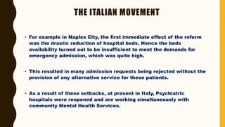 THE ITALIAN MOVEMENT
• For example in Naples City, the first immediate effect of the reform
was the drastic reduction of hospital beds. Hence the beds
availability turned out to be insufficient to meet the demands for
emergency admission, which was quite high.
• This resulted in many admission requests being rejected without the
provision of any alternative service for these patients.
• As a result of these setbacks, at present in Italy, Psychiatric
hospitals were reopened and are working simultaneously with
community Mental Health Services.
 