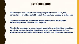 INTRODUCTION
• The Western concept of Community Psychiatry is in short, the
extension of a wide mental health infrastructure already in existence.
• The development of the mental health services in India shows
interesting trends over the last 45 years.
• The initial emphasis was on mental hospitals, which shifted to setting
up of the general hospital psychiatry units - as suggested by The
Bhore Committee (1946), which later shifted to a community program.
 