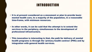 INTRODUCTION
• It is at present considered as a movement or plan to provide basic
mental health care, to a majority of the population, in a reasonable
time-frame, with minimum resources.
• In other words, it can be said that the attempt is to extend the
services to the periphery, simultaneous to the development of
professional infrastructure.
• This innovation is interesting in that, the path for delivery of mental
health programs is through the 'primary health centres' (PHC) and by
integration with general health services.
 