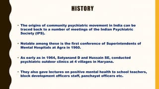 HISTORY
• The origins of community psychiatric movement in India can be
traced back to a number of meetings of the Indian Psychiatric
Society (IPS).
• Notable among these is the first conference of Superintendents of
Mental Hospitals at Agra in 1960.
• As early as in 1964, Satyanand D and Hussain SE, conducted
psychiatric outdoor clinics at 4 villages in Haryana.
• They also gave lectures on positive mental health to school teachers,
block development officers staff, panchayat officers etc.
 