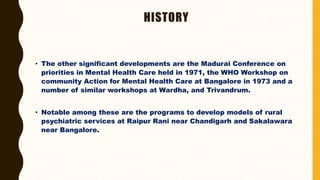 HISTORY
• The other significant developments are the Madurai Conference on
priorities in Mental Health Care held in 1971, the WHO Workshop on
community Action for Mental Health Care at Bangalore in 1973 and a
number of similar workshops at Wardha, and Trivandrum.
• Notable among these are the programs to develop models of rural
psychiatric services at Raipur Rani near Chandigarh and Sakalawara
near Bangalore.
 