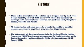 HISTORY
• These initial attempts have been taken up in a bigger way by the Severe
Mental Morbidity study of ICMR since 1979, where the feasibility of
training health personnel was examined at 4 centres namely Bangalore,
Baroda, Calcutta and Patiala.
• All these studies and experiences have made it possible to consider
launching community psychiatry programs in a bigger scale.
• The outcome of all these developments is the National Mental Health
Programme (NMHP) which was recommended for implementation by the
Central Council of Health and Family Welfare in its meeting on 18-20
August 1982.
 