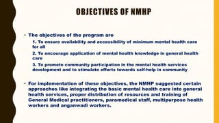 OBJECTIVES OF NMHP
• The objectives of the program are
1. To ensure availability and accessibility of minimum mental health care
for all
2. To encourage application of mental health knowledge in general health
care
3. To promote community participation in the mental health services
development and to stimulate efforts towards self-help in community
• For implementation of these objectives, the NMHP suggested certain
approaches like integrating the basic mental health care into general
health services, proper distribution of resources and training of
General Medical practitioners, paramedical staff, multipurpose health
workers and anganwadi workers.
 