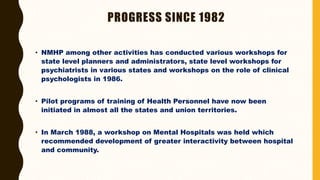 PROGRESS SINCE 1982
• NMHP among other activities has conducted various workshops for
state level planners and administrators, state level workshops for
psychiatrists in various states and workshops on the role of clinical
psychologists in 1986.
• Pilot programs of training of Health Personnel have now been
initiated in almost all the states and union territories.
• In March 1988, a workshop on Mental Hospitals was held which
recommended development of greater interactivity between hospital
and community.
 