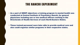 THE RANCHI EXPERIMENT
• As a part of NMHP objectives a training program in mental health was
conducted at Central Institute of Psychiatry, Ranchi, for general
physicians including one or two medical officers working in the
Directorate of Health Services of each North-Eastern States.
• These trained personnel were later able to provide medical care and
also could organize similar programs in their respective states.
 