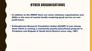 OTHER ORGANISATIONS
• In addition to the NMHP, there are some voluntary organizations and
NGOs in the area of mental health rendering good service on non-
profit basis.
• Schizophrenia Research Foundation (India) (SCARF) is one among
them which is running a community psycho-educational program in
Tirubalom and Katpadi of South Arcot District since July, 1987.
 