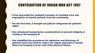 CONTRIBUTION OF INDIAN MHA ACT 1987
• It has discarded the outdated concepts of custodial care and
segregation of mental patients from the community.
• For the first time, it brought out judicial safeguards for patients‘
rights.
• Has introduced humanitarian considerations to prevent indignity or
cruelty to the mentally ill.
• Has simplified the procedures for admission and discharge of
patients and it has tried to reduce the stigma attached to mental
illness by bringing it at par with other physical illness.
 