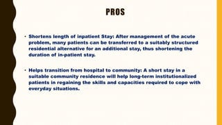PROS
• Shortens length of inpatient Stay: After management of the acute
problem, many patients can be transferred to a suitably structured
residential alternative for an additional stay, thus shortening the
duration of in-patient stay.
• Helps transition from hospital to community: A short stay in a
suitable community residence will help long-term institutionalized
patients in regaining the skills and capacities required to cope with
everyday situations.
 