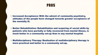 PROS
• Increased Acceptance: With the advent of community psychiatry,
attitudes of the people have changed towards greater acceptance of
the mentally ill.
• Better Rehabilitation: Rehabilitation and acquiring of social skills by
patients who have partially or fully recovered from mental illness, is
much better in a community set-up than in any mental hospital.
• Multidisciplinary Therapy: Realization of multidisciplinary therapy is
more practical and better in a community set-up.
 