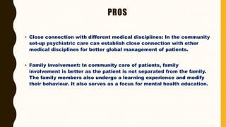 PROS
• Close connection with different medical disciplines: In the community
set-up psychiatric care can establish close connection with other
medical disciplines for better global management of patients.
• Family involvement: In community care of patients, family
involvement is better as the patient is not separated from the family.
The family members also undergo a learning experience and modify
their behaviour. It also serves as a focus for mental health education.
 