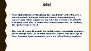 CONS
• Reinstitutionalization: "Revolving door syndrome” In the U.S. when
deinstitutionalization and non-institutionalization were being
implemented rather vigorously, the fall in the number of in-patients
was associated with recurrent short admissions- a sort of revolving
door pattern was noticed.
• Shortage of funds: At least in the initial stages, community psychiatry
needs enough funds. As in other countries, in India also shortage of
funds hampers proper community care and rehabilitation services.
 
