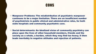 CONS
• Manpower Problems: The misdistribution of psychiatric manpower
continues to be a major limitation. There are an insufficient number
of psychiatrists in public clinical and administrative roles, for both
state hospitals and community psychiatric care.
• Social determinants: An idealized vision of community psychiatry can
place upon the lives of other household members, friends and the
society as a whole, a burden, which they may find too heavy. It then
leads inevitably to negative attitudes and rejection of patients.
 