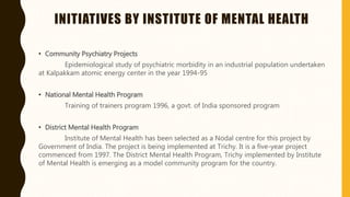 INITIATIVES BY INSTITUTE OF MENTAL HEALTH
• Community Psychiatry Projects
Epidemiological study of psychiatric morbidity in an industrial population undertaken
at Kalpakkam atomic energy center in the year 1994-95
• National Mental Health Program
Training of trainers program 1996, a govt. of India sponsored program
• District Mental Health Program
Institute of Mental Health has been selected as a Nodal centre for this project by
Government of India. The project is being implemented at Trichy. It is a five-year project
commenced from 1997. The District Mental Health Program, Trichy implemented by Institute
of Mental Health is emerging as a model community program for the country.
 