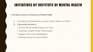 INITIATIVES BY INSTITUTE OF MENTAL HEALTH
• Out Reach Services of Institute of Mental Health
1. Counseling & Rehabilitation services at Seva Sadan and YWCA.
2. Community services at
• District Mental Health Program at Trichy
• Psychiatric Health Centre, Poonamallee
• Beggars Care Camp, Melapakkam
• Half way Home for women YWCA
 