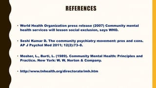 REFERENCES
• World Health Organization press release (2007) Community mental
health services will lessen social exclusion, says WHO.
• Seshi Kumar D. The community psychiatry movement: pros and cons.
AP J Psychol Med 2011; 12(2):73–8.
• Mosher, L., Burti, L. (1989). Community Mental Health: Principles and
Practice. New York: W. W. Norton & Company.
• http://www.tnhealth.org/directorate/imh.htm
 