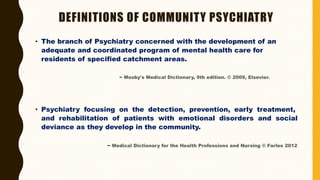 DEFINITIONS OF COMMUNITY PSYCHIATRY
• The branch of Psychiatry concerned with the development of an
adequate and coordinated program of mental health care for
residents of specified catchment areas.
~ Mosby's Medical Dictionary, 9th edition. © 2009, Elsevier.
• Psychiatry focusing on the detection, prevention, early treatment,
and rehabilitation of patients with emotional disorders and social
deviance as they develop in the community.
~ Medical Dictionary for the Health Professions and Nursing © Farlex 2012
 