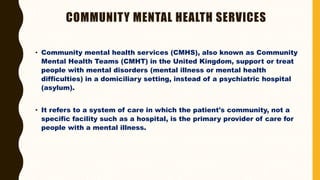 COMMUNITY MENTAL HEALTH SERVICES
• Community mental health services (CMHS), also known as Community
Mental Health Teams (CMHT) in the United Kingdom, support or treat
people with mental disorders (mental illness or mental health
difficulties) in a domiciliary setting, instead of a psychiatric hospital
(asylum).
• It refers to a system of care in which the patient's community, not a
specific facility such as a hospital, is the primary provider of care for
people with a mental illness.
 