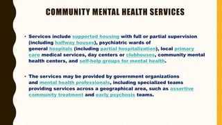 COMMUNITY MENTAL HEALTH SERVICES
• Services include supported housing with full or partial supervision
(including halfway houses), psychiatric wards of
general hospitals (including partial hospitalization), local primary
care medical services, day centers or clubhouses, community mental
health centers, and self-help groups for mental health.
• The services may be provided by government organizations
and mental health professionals, including specialized teams
providing services across a geographical area, such as assertive
community treatment and early psychosis teams.
 