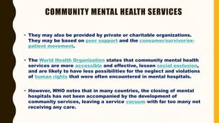 COMMUNITY MENTAL HEALTH SERVICES
• They may also be provided by private or charitable organizations.
They may be based on peer support and the consumer/survivor/ex-
patient movement.
• The World Health Organization states that community mental health
services are more accessible and effective, lessen social exclusion,
and are likely to have less possibilities for the neglect and violations
of human rights that were often encountered in mental hospitals.
• However, WHO notes that in many countries, the closing of mental
hospitals has not been accompanied by the development of
community services, leaving a service vacuum with far too many not
receiving any care.
 