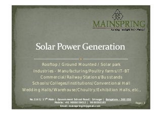Rooftop / Ground Mounted / Solar park
Industries - Manufacturing/Poultry farms/IT-BT
Commercial/Railway Stations/Bus stands
Schools/Colleges/Institutions/Conventional Hall
Wedding Halls/Warehouse/Choultry/Exhibition Halls, etc.,
No.1141| 17th Main | Government School Road | Srinagar | Bangalore – 560 050
Mobile: +91 9886059012 | 9880393183
Email: mainspring24@gmail.com
Page | 1
 