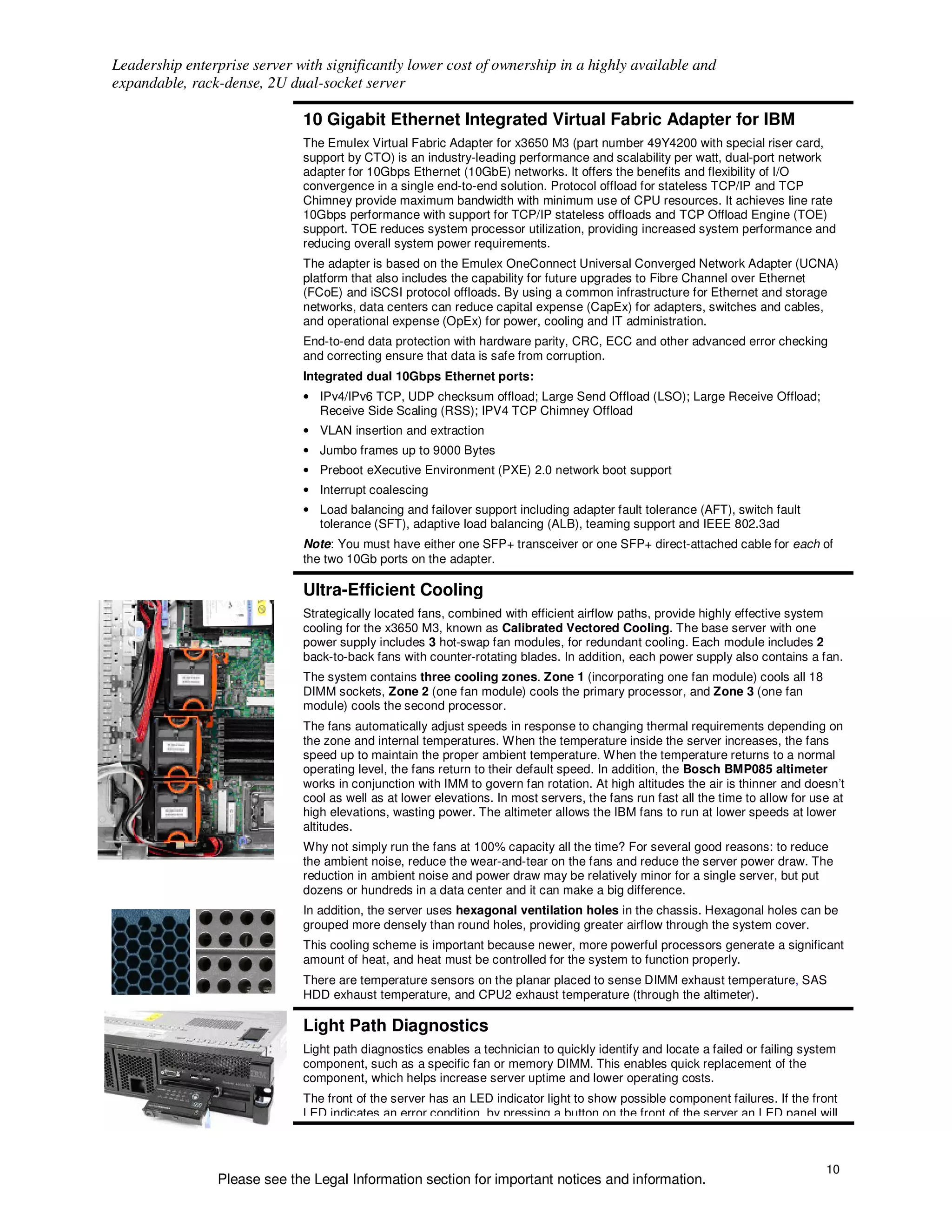 Leadership enterprise server with significantly lower cost of ownership in a highly available and
expandable, rack-dense, 2U dual-socket server

                              10 Gigabit Ethernet Integrated Virtual Fabric Adapter for IBM
                              The Emulex Virtual Fabric Adapter for x3650 M3 (part number 49Y4200 with special riser card,
                              support by CTO) is an industry-leading performance and scalability per watt, dual-port network
                              adapter for 10Gbps Ethernet (10GbE) networks. It offers the benefits and flexibility of I/O
                              convergence in a single end-to-end solution. Protocol offload for stateless TCP/IP and TCP
                              Chimney provide maximum bandwidth with minimum use of CPU resources. It achieves line rate
                              10Gbps performance with support for TCP/IP stateless offloads and TCP Offload Engine (TOE)
                              support. TOE reduces system processor utilization, providing increased system performance and
                              reducing overall system power requirements.
                              The adapter is based on the Emulex OneConnect Universal Converged Network Adapter (UCNA)
                              platform that also includes the capability for future upgrades to Fibre Channel over Ethernet
                              (FCoE) and iSCSI protocol offloads. By using a common infrastructure for Ethernet and storage
                              networks, data centers can reduce capital expense (CapEx) for adapters, switches and cables,
                              and operational expense (OpEx) for power, cooling and IT administration.
                              End-to-end data protection with hardware parity, CRC, ECC and other advanced error checking
                              and correcting ensure that data is safe from corruption.
                              Integrated dual 10Gbps Ethernet ports:
                              • IPv4/IPv6 TCP, UDP checksum offload; Large Send Offload (LSO); Large Receive Offload;
                                Receive Side Scaling (RSS); IPV4 TCP Chimney Offload
                              • VLAN insertion and extraction
                              • Jumbo frames up to 9000 Bytes
                              • Preboot eXecutive Environment (PXE) 2.0 network boot support
                              • Interrupt coalescing
                              • Load balancing and failover support including adapter fault tolerance (AFT), switch fault
                                tolerance (SFT), adaptive load balancing (ALB), teaming support and IEEE 802.3ad
                              Note: You must have either one SFP+ transceiver or one SFP+ direct-attached cable for each of
                              the two 10Gb ports on the adapter.

                              Ultra-Efficient Cooling
                              Strategically located fans, combined with efficient airflow paths, provide highly effective system
                              cooling for the x3650 M3, known as Calibrated Vectored Cooling. The base server with one
                              power supply includes 3 hot-swap fan modules, for redundant cooling. Each module includes 2
                              back-to-back fans with counter-rotating blades. In addition, each power supply also contains a fan.
                              The system contains three cooling zones. Zone 1 (incorporating one fan module) cools all 18
                              DIMM sockets, Zone 2 (one fan module) cools the primary processor, and Zone 3 (one fan
                              module) cools the second processor.
                              The fans automatically adjust speeds in response to changing thermal requirements depending on
                              the zone and internal temperatures. When the temperature inside the server increases, the fans
                              speed up to maintain the proper ambient temperature. When the temperature returns to a normal
                              operating level, the fans return to their default speed. In addition, the Bosch BMP085 altimeter
                              works in conjunction with IMM to govern fan rotation. At high altitudes the air is thinner and doesn’t
                              cool as well as at lower elevations. In most servers, the fans run fast all the time to allow for use at
                              high elevations, wasting power. The altimeter allows the IBM fans to run at lower speeds at lower
                              altitudes.
                              Why not simply run the fans at 100% capacity all the time? For several good reasons: to reduce
                              the ambient noise, reduce the wear-and-tear on the fans and reduce the server power draw. The
                              reduction in ambient noise and power draw may be relatively minor for a single server, but put
                              dozens or hundreds in a data center and it can make a big difference.
                              In addition, the server uses hexagonal ventilation holes in the chassis. Hexagonal holes can be
                              grouped more densely than round holes, providing greater airflow through the system cover.
                              This cooling scheme is important because newer, more powerful processors generate a significant
                              amount of heat, and heat must be controlled for the system to function properly.
                              There are temperature sensors on the planar placed to sense DIMM exhaust temperature, SAS
                              HDD exhaust temperature, and CPU2 exhaust temperature (through the altimeter).

                              Light Path Diagnostics
                              Light path diagnostics enables a technician to quickly identify and locate a failed or failing system
                              component, such as a specific fan or memory DIMM. This enables quick replacement of the
                              component, which helps increase server uptime and lower operating costs.
                              The front of the server has an LED indicator light to show possible component failures. If the front
                              LED indicates an error condition, by pressing a button on the front of the server an LED panel will



                                                                                                                                  10
                Please see the Legal Information section for important notices and information.
 