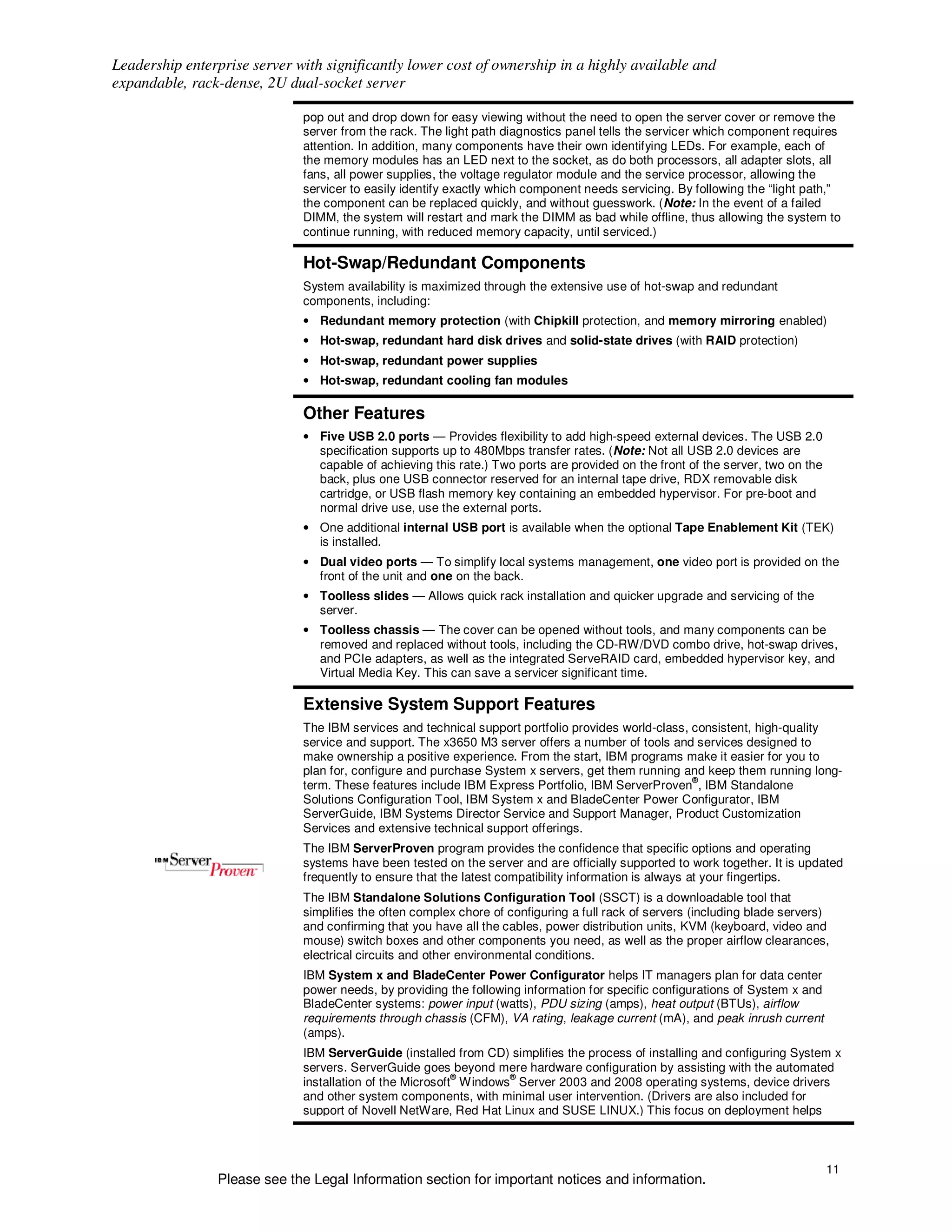 Leadership enterprise server with significantly lower cost of ownership in a highly available and
expandable, rack-dense, 2U dual-socket server

                              pop out and drop down for easy viewing without the need to open the server cover or remove the
                              server from the rack. The light path diagnostics panel tells the servicer which component requires
                              attention. In addition, many components have their own identifying LEDs. For example, each of
                              the memory modules has an LED next to the socket, as do both processors, all adapter slots, all
                              fans, all power supplies, the voltage regulator module and the service processor, allowing the
                              servicer to easily identify exactly which component needs servicing. By following the “light path,”
                              the component can be replaced quickly, and without guesswork. (Note: In the event of a failed
                              DIMM, the system will restart and mark the DIMM as bad while offline, thus allowing the system to
                              continue running, with reduced memory capacity, until serviced.)

                              Hot-Swap/Redundant Components
                              System availability is maximized through the extensive use of hot-swap and redundant
                              components, including:
                              • Redundant memory protection (with Chipkill protection, and memory mirroring enabled)
                              • Hot-swap, redundant hard disk drives and solid-state drives (with RAID protection)
                              • Hot-swap, redundant power supplies
                              • Hot-swap, redundant cooling fan modules

                              Other Features
                              • Five USB 2.0 ports — Provides flexibility to add high-speed external devices. The USB 2.0
                                specification supports up to 480Mbps transfer rates. (Note: Not all USB 2.0 devices are
                                capable of achieving this rate.) Two ports are provided on the front of the server, two on the
                                back, plus one USB connector reserved for an internal tape drive, RDX removable disk
                                cartridge, or USB flash memory key containing an embedded hypervisor. For pre-boot and
                                normal drive use, use the external ports.
                              • One additional internal USB port is available when the optional Tape Enablement Kit (TEK)
                                is installed.
                              • Dual video ports — To simplify local systems management, one video port is provided on the
                                front of the unit and one on the back.
                              • Toolless slides — Allows quick rack installation and quicker upgrade and servicing of the
                                server.
                              • Toolless chassis — The cover can be opened without tools, and many components can be
                                removed and replaced without tools, including the CD-RW/DVD combo drive, hot-swap drives,
                                and PCIe adapters, as well as the integrated ServeRAID card, embedded hypervisor key, and
                                Virtual Media Key. This can save a servicer significant time.

                              Extensive System Support Features
                              The IBM services and technical support portfolio provides world-class, consistent, high-quality
                              service and support. The x3650 M3 server offers a number of tools and services designed to
                              make ownership a positive experience. From the start, IBM programs make it easier for you to
                              plan for, configure and purchase System x servers, get them running and keep them running long-
                                                                                                     ®
                              term. These features include IBM Express Portfolio, IBM ServerProven , IBM Standalone
                              Solutions Configuration Tool, IBM System x and BladeCenter Power Configurator, IBM
                              ServerGuide, IBM Systems Director Service and Support Manager, Product Customization
                              Services and extensive technical support offerings.
                              The IBM ServerProven program provides the confidence that specific options and operating
                              systems have been tested on the server and are officially supported to work together. It is updated
                              frequently to ensure that the latest compatibility information is always at your fingertips.
                              The IBM Standalone Solutions Configuration Tool (SSCT) is a downloadable tool that
                              simplifies the often complex chore of configuring a full rack of servers (including blade servers)
                              and confirming that you have all the cables, power distribution units, KVM (keyboard, video and
                              mouse) switch boxes and other components you need, as well as the proper airflow clearances,
                              electrical circuits and other environmental conditions.
                              IBM System x and BladeCenter Power Configurator helps IT managers plan for data center
                              power needs, by providing the following information for specific configurations of System x and
                              BladeCenter systems: power input (watts), PDU sizing (amps), heat output (BTUs), airflow
                              requirements through chassis (CFM), VA rating, leakage current (mA), and peak inrush current
                              (amps).
                              IBM ServerGuide (installed from CD) simplifies the process of installing and configuring System x
                              servers. ServerGuide goes beyond mere hardware configuration by assisting with the automated
                                                           ®       ®
                              installation of the Microsoft Windows Server 2003 and 2008 operating systems, device drivers
                              and other system components, with minimal user intervention. (Drivers are also included for
                              support of Novell NetWare, Red Hat Linux and SUSE LINUX.) This focus on deployment helps



                                                                                                                                 11
                Please see the Legal Information section for important notices and information.
 
