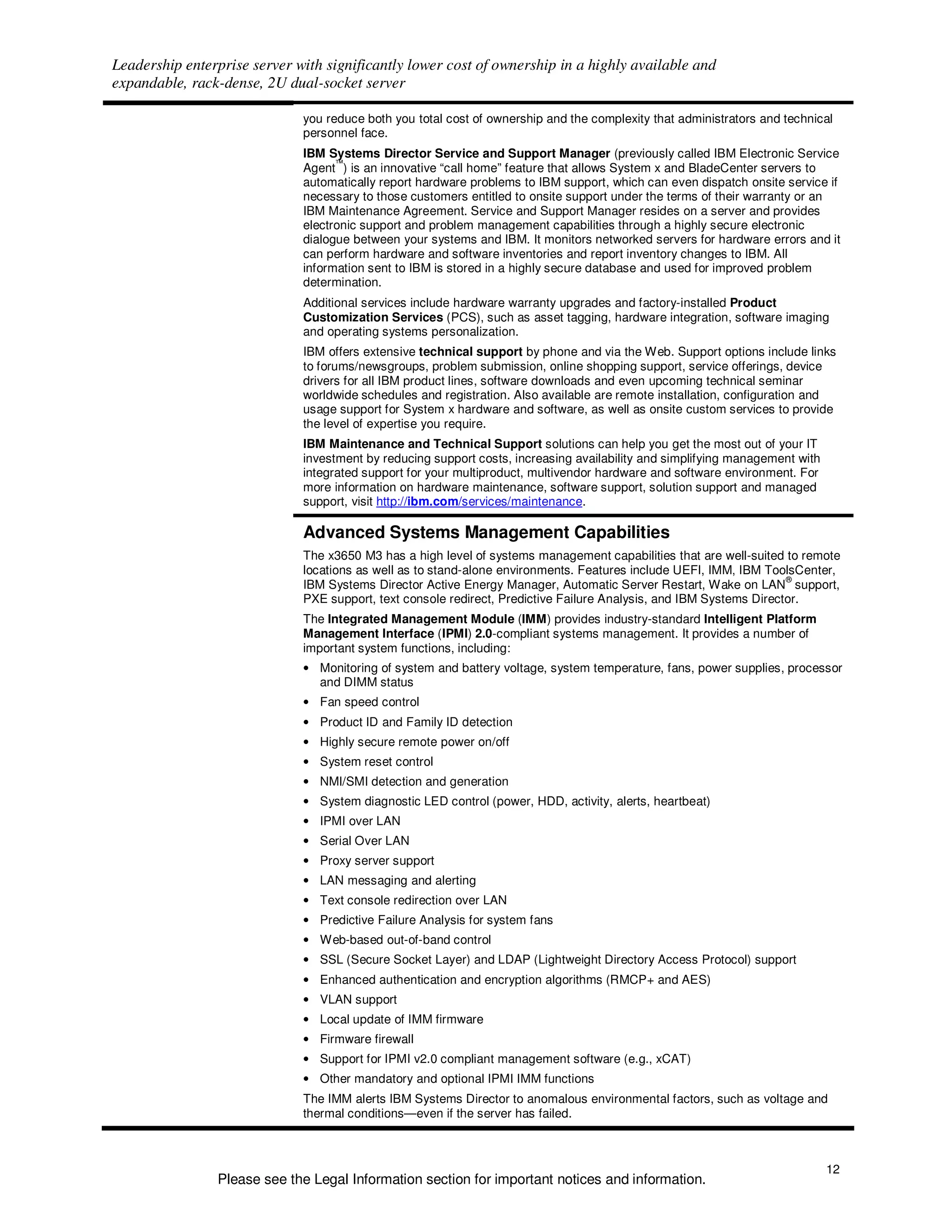 Leadership enterprise server with significantly lower cost of ownership in a highly available and
expandable, rack-dense, 2U dual-socket server

                              you reduce both you total cost of ownership and the complexity that administrators and technical
                              personnel face.
                              IBM Systems Director Service and Support Manager (previously called IBM Electronic Service
                                    ™
                              Agent ) is an innovative “call home” feature that allows System x and BladeCenter servers to
                              automatically report hardware problems to IBM support, which can even dispatch onsite service if
                              necessary to those customers entitled to onsite support under the terms of their warranty or an
                              IBM Maintenance Agreement. Service and Support Manager resides on a server and provides
                              electronic support and problem management capabilities through a highly secure electronic
                              dialogue between your systems and IBM. It monitors networked servers for hardware errors and it
                              can perform hardware and software inventories and report inventory changes to IBM. All
                              information sent to IBM is stored in a highly secure database and used for improved problem
                              determination.
                              Additional services include hardware warranty upgrades and factory-installed Product
                              Customization Services (PCS), such as asset tagging, hardware integration, software imaging
                              and operating systems personalization.
                              IBM offers extensive technical support by phone and via the Web. Support options include links
                              to forums/newsgroups, problem submission, online shopping support, service offerings, device
                              drivers for all IBM product lines, software downloads and even upcoming technical seminar
                              worldwide schedules and registration. Also available are remote installation, configuration and
                              usage support for System x hardware and software, as well as onsite custom services to provide
                              the level of expertise you require.
                              IBM Maintenance and Technical Support solutions can help you get the most out of your IT
                              investment by reducing support costs, increasing availability and simplifying management with
                              integrated support for your multiproduct, multivendor hardware and software environment. For
                              more information on hardware maintenance, software support, solution support and managed
                              support, visit http://ibm.com/services/maintenance.

                              Advanced Systems Management Capabilities
                              The x3650 M3 has a high level of systems management capabilities that are well-suited to remote
                              locations as well as to stand-alone environments. Features include UEFI, IMM, IBM ToolsCenter,
                                                                                                                     ®
                              IBM Systems Director Active Energy Manager, Automatic Server Restart, Wake on LAN support,
                              PXE support, text console redirect, Predictive Failure Analysis, and IBM Systems Director.
                              The Integrated Management Module (IMM) provides industry-standard Intelligent Platform
                              Management Interface (IPMI) 2.0-compliant systems management. It provides a number of
                              important system functions, including:
                              • Monitoring of system and battery voltage, system temperature, fans, power supplies, processor
                                and DIMM status
                              • Fan speed control
                              • Product ID and Family ID detection
                              • Highly secure remote power on/off
                              • System reset control
                              • NMI/SMI detection and generation
                              • System diagnostic LED control (power, HDD, activity, alerts, heartbeat)
                              • IPMI over LAN
                              • Serial Over LAN
                              • Proxy server support
                              • LAN messaging and alerting
                              • Text console redirection over LAN
                              • Predictive Failure Analysis for system fans
                              • Web-based out-of-band control
                              • SSL (Secure Socket Layer) and LDAP (Lightweight Directory Access Protocol) support
                              • Enhanced authentication and encryption algorithms (RMCP+ and AES)
                              • VLAN support
                              • Local update of IMM firmware
                              • Firmware firewall
                              • Support for IPMI v2.0 compliant management software (e.g., xCAT)
                              • Other mandatory and optional IPMI IMM functions
                              The IMM alerts IBM Systems Director to anomalous environmental factors, such as voltage and
                              thermal conditions—even if the server has failed.



                                                                                                                              12
                Please see the Legal Information section for important notices and information.
 