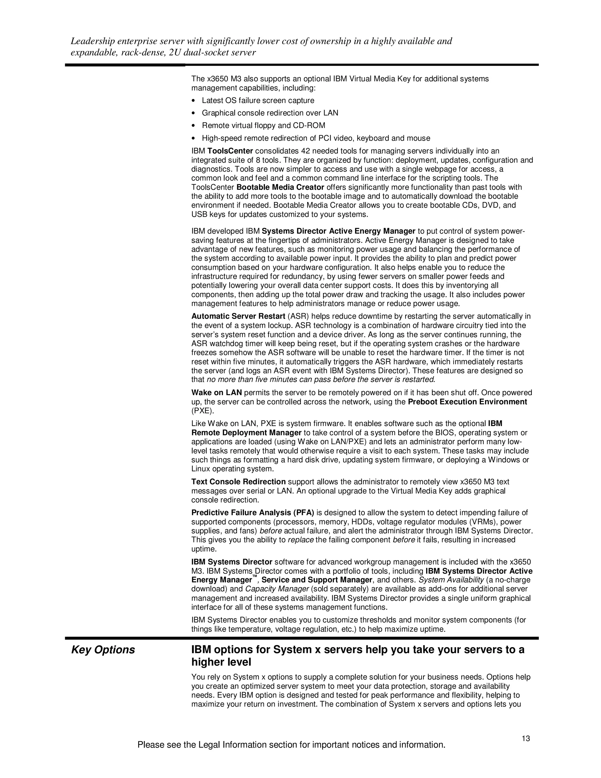 Leadership enterprise server with significantly lower cost of ownership in a highly available and
expandable, rack-dense, 2U dual-socket server

                              The x3650 M3 also supports an optional IBM Virtual Media Key for additional systems
                              management capabilities, including:
                              • Latest OS failure screen capture
                              • Graphical console redirection over LAN
                              • Remote virtual floppy and CD-ROM
                              • High-speed remote redirection of PCI video, keyboard and mouse
                              IBM ToolsCenter consolidates 42 needed tools for managing servers individually into an
                              integrated suite of 8 tools. They are organized by function: deployment, updates, configuration and
                              diagnostics. Tools are now simpler to access and use with a single webpage for access, a
                              common look and feel and a common command line interface for the scripting tools. The
                              ToolsCenter Bootable Media Creator offers significantly more functionality than past tools with
                              the ability to add more tools to the bootable image and to automatically download the bootable
                              environment if needed. Bootable Media Creator allows you to create bootable CDs, DVD, and
                              USB keys for updates customized to your systems.

                              IBM developed IBM Systems Director Active Energy Manager to put control of system power-
                              saving features at the fingertips of administrators. Active Energy Manager is designed to take
                              advantage of new features, such as monitoring power usage and balancing the performance of
                              the system according to available power input. It provides the ability to plan and predict power
                              consumption based on your hardware configuration. It also helps enable you to reduce the
                              infrastructure required for redundancy, by using fewer servers on smaller power feeds and
                              potentially lowering your overall data center support costs. It does this by inventorying all
                              components, then adding up the total power draw and tracking the usage. It also includes power
                              management features to help administrators manage or reduce power usage.
                              Automatic Server Restart (ASR) helps reduce downtime by restarting the server automatically in
                              the event of a system lockup. ASR technology is a combination of hardware circuitry tied into the
                              server’s system reset function and a device driver. As long as the server continues running, the
                              ASR watchdog timer will keep being reset, but if the operating system crashes or the hardware
                              freezes somehow the ASR software will be unable to reset the hardware timer. If the timer is not
                              reset within five minutes, it automatically triggers the ASR hardware, which immediately restarts
                              the server (and logs an ASR event with IBM Systems Director). These features are designed so
                              that no more than five minutes can pass before the server is restarted.
                              Wake on LAN permits the server to be remotely powered on if it has been shut off. Once powered
                              up, the server can be controlled across the network, using the Preboot Execution Environment
                              (PXE).
                              Like Wake on LAN, PXE is system firmware. It enables software such as the optional IBM
                              Remote Deployment Manager to take control of a system before the BIOS, operating system or
                              applications are loaded (using Wake on LAN/PXE) and lets an administrator perform many low-
                              level tasks remotely that would otherwise require a visit to each system. These tasks may include
                              such things as formatting a hard disk drive, updating system firmware, or deploying a Windows or
                              Linux operating system.
                              Text Console Redirection support allows the administrator to remotely view x3650 M3 text
                              messages over serial or LAN. An optional upgrade to the Virtual Media Key adds graphical
                              console redirection.
                              Predictive Failure Analysis (PFA) is designed to allow the system to detect impending failure of
                              supported components (processors, memory, HDDs, voltage regulator modules (VRMs), power
                              supplies, and fans) before actual failure, and alert the administrator through IBM Systems Director.
                              This gives you the ability to replace the failing component before it fails, resulting in increased
                              uptime.
                              IBM Systems Director software for advanced workgroup management is included with the x3650
                              M3. IBM Systems Director comes with a portfolio of tools, including IBM Systems Director Active
                                                  ™
                              Energy Manager , Service and Support Manager, and others. System Availability (a no-charge
                              download) and Capacity Manager (sold separately) are available as add-ons for additional server
                              management and increased availability. IBM Systems Director provides a single uniform graphical
                              interface for all of these systems management functions.
                              IBM Systems Director enables you to customize thresholds and monitor system components (for
                              things like temperature, voltage regulation, etc.) to help maximize uptime.

Key Options                   IBM options for System x servers help you take your servers to a
                              higher level
                              You rely on System x options to supply a complete solution for your business needs. Options help
                              you create an optimized server system to meet your data protection, storage and availability
                              needs. Every IBM option is designed and tested for peak performance and flexibility, helping to
                              maximize your return on investment. The combination of System x servers and options lets you



                                                                                                                              13
                Please see the Legal Information section for important notices and information.
 