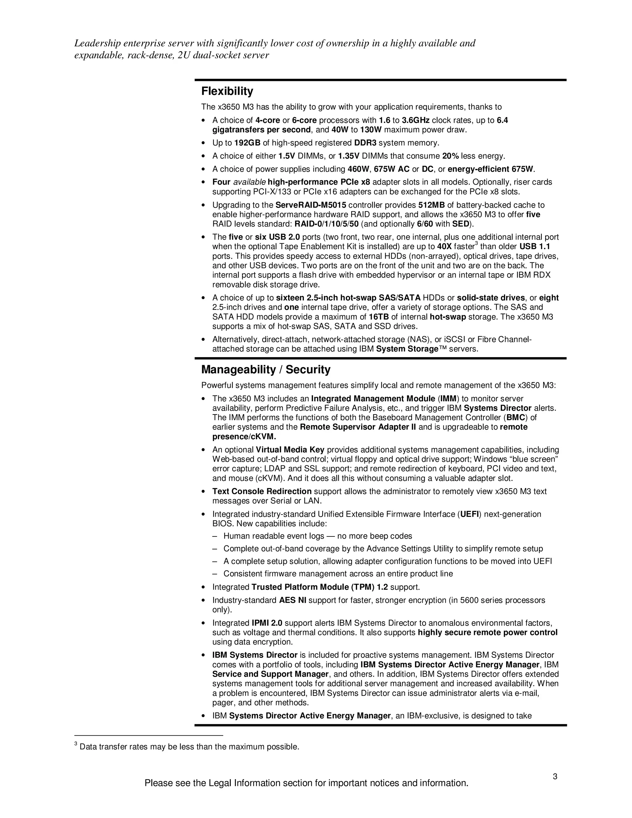 Leadership enterprise server with significantly lower cost of ownership in a highly available and
expandable, rack-dense, 2U dual-socket server


                                    Flexibility
                                    The x3650 M3 has the ability to grow with your application requirements, thanks to
                                    • A choice of 4-core or 6-core processors with 1.6 to 3.6GHz clock rates, up to 6.4
                                      gigatransfers per second, and 40W to 130W maximum power draw.
                                    • Up to 192GB of high-speed registered DDR3 system memory.
                                    • A choice of either 1.5V DIMMs, or 1.35V DIMMs that consume 20% less energy.
                                    • A choice of power supplies including 460W, 675W AC or DC, or energy-efficient 675W.
                                    • Four available high-performance PCIe x8 adapter slots in all models. Optionally, riser cards
                                      supporting PCI-X/133 or PCIe x16 adapters can be exchanged for the PCIe x8 slots.
                                    • Upgrading to the ServeRAID-M5015 controller provides 512MB of battery-backed cache to
                                      enable higher-performance hardware RAID support, and allows the x3650 M3 to offer five
                                      RAID levels standard: RAID-0/1/10/5/50 (and optionally 6/60 with SED).
                                    • The five or six USB 2.0 ports (two front, two rear, one internal, plus one additional internal port
                                                                                                                3
                                      when the optional Tape Enablement Kit is installed) are up to 40X faster than older USB 1.1
                                      ports. This provides speedy access to external HDDs (non-arrayed), optical drives, tape drives,
                                      and other USB devices. Two ports are on the front of the unit and two are on the back. The
                                      internal port supports a flash drive with embedded hypervisor or an internal tape or IBM RDX
                                      removable disk storage drive.
                                    • A choice of up to sixteen 2.5-inch hot-swap SAS/SATA HDDs or solid-state drives, or eight
                                      2.5-inch drives and one internal tape drive, offer a variety of storage options. The SAS and
                                      SATA HDD models provide a maximum of 16TB of internal hot-swap storage. The x3650 M3
                                      supports a mix of hot-swap SAS, SATA and SSD drives.
                                    • Alternatively, direct-attach, network-attached storage (NAS), or iSCSI or Fibre Channel-
                                      attached storage can be attached using IBM System Storage™ servers.

                                    Manageability / Security
                                    Powerful systems management features simplify local and remote management of the x3650 M3:
                                    • The x3650 M3 includes an Integrated Management Module (IMM) to monitor server
                                      availability, perform Predictive Failure Analysis, etc., and trigger IBM Systems Director alerts.
                                      The IMM performs the functions of both the Baseboard Management Controller (BMC) of
                                      earlier systems and the Remote Supervisor Adapter II and is upgradeable to remote
                                      presence/cKVM.
                                    • An optional Virtual Media Key provides additional systems management capabilities, including
                                      Web-based out-of-band control; virtual floppy and optical drive support; Windows “blue screen”
                                      error capture; LDAP and SSL support; and remote redirection of keyboard, PCI video and text,
                                      and mouse (cKVM). And it does all this without consuming a valuable adapter slot.
                                    • Text Console Redirection support allows the administrator to remotely view x3650 M3 text
                                      messages over Serial or LAN.
                                    • Integrated industry-standard Unified Extensible Firmware Interface (UEFI) next-generation
                                      BIOS. New capabilities include:
                                       – Human readable event logs — no more beep codes
                                       – Complete out-of-band coverage by the Advance Settings Utility to simplify remote setup
                                       – A complete setup solution, allowing adapter configuration functions to be moved into UEFI
                                       – Consistent firmware management across an entire product line
                                    • Integrated Trusted Platform Module (TPM) 1.2 support.
                                    • Industry-standard AES NI support for faster, stronger encryption (in 5600 series processors
                                      only).
                                    • Integrated IPMI 2.0 support alerts IBM Systems Director to anomalous environmental factors,
                                      such as voltage and thermal conditions. It also supports highly secure remote power control
                                      using data encryption.
                                    • IBM Systems Director is included for proactive systems management. IBM Systems Director
                                      comes with a portfolio of tools, including IBM Systems Director Active Energy Manager, IBM
                                      Service and Support Manager, and others. In addition, IBM Systems Director offers extended
                                      systems management tools for additional server management and increased availability. When
                                      a problem is encountered, IBM Systems Director can issue administrator alerts via e-mail,
                                      pager, and other methods.
                                    • IBM Systems Director Active Energy Manager, an IBM-exclusive, is designed to take


3
    Data transfer rates may be less than the maximum possible.


                                                                                                                                       3
                     Please see the Legal Information section for important notices and information.
 