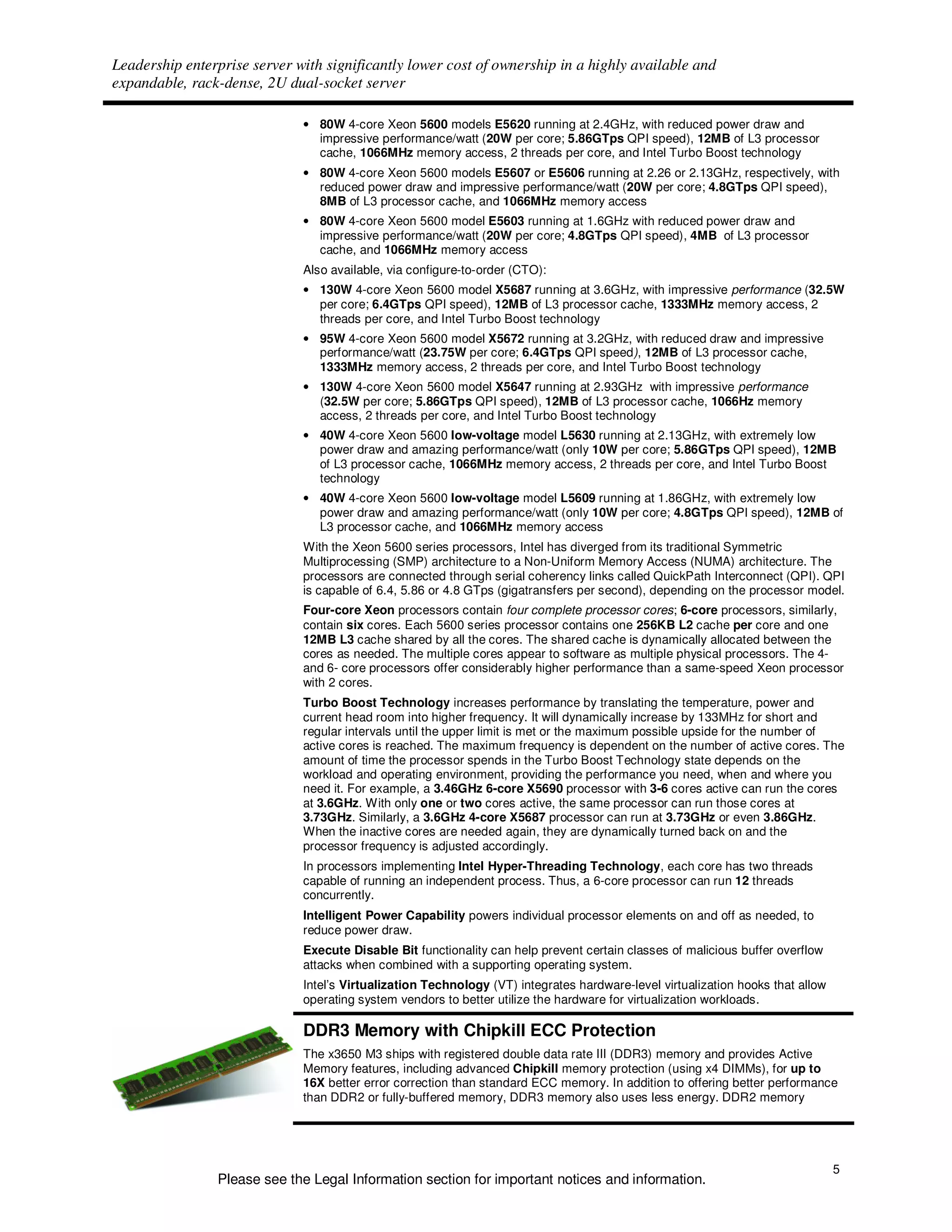 Leadership enterprise server with significantly lower cost of ownership in a highly available and
expandable, rack-dense, 2U dual-socket server

                              • 80W 4-core Xeon 5600 models E5620 running at 2.4GHz, with reduced power draw and
                                impressive performance/watt (20W per core; 5.86GTps QPI speed), 12MB of L3 processor
                                cache, 1066MHz memory access, 2 threads per core, and Intel Turbo Boost technology
                              • 80W 4-core Xeon 5600 models E5607 or E5606 running at 2.26 or 2.13GHz, respectively, with
                                reduced power draw and impressive performance/watt (20W per core; 4.8GTps QPI speed),
                                8MB of L3 processor cache, and 1066MHz memory access
                              • 80W 4-core Xeon 5600 model E5603 running at 1.6GHz with reduced power draw and
                                impressive performance/watt (20W per core; 4.8GTps QPI speed), 4MB of L3 processor
                                cache, and 1066MHz memory access
                              Also available, via configure-to-order (CTO):
                              • 130W 4-core Xeon 5600 model X5687 running at 3.6GHz, with impressive performance (32.5W
                                per core; 6.4GTps QPI speed), 12MB of L3 processor cache, 1333MHz memory access, 2
                                threads per core, and Intel Turbo Boost technology
                              • 95W 4-core Xeon 5600 model X5672 running at 3.2GHz, with reduced draw and impressive
                                performance/watt (23.75W per core; 6.4GTps QPI speed), 12MB of L3 processor cache,
                                1333MHz memory access, 2 threads per core, and Intel Turbo Boost technology
                              • 130W 4-core Xeon 5600 model X5647 running at 2.93GHz with impressive performance
                                (32.5W per core; 5.86GTps QPI speed), 12MB of L3 processor cache, 1066Hz memory
                                access, 2 threads per core, and Intel Turbo Boost technology
                              • 40W 4-core Xeon 5600 low-voltage model L5630 running at 2.13GHz, with extremely low
                                power draw and amazing performance/watt (only 10W per core; 5.86GTps QPI speed), 12MB
                                of L3 processor cache, 1066MHz memory access, 2 threads per core, and Intel Turbo Boost
                                technology
                              • 40W 4-core Xeon 5600 low-voltage model L5609 running at 1.86GHz, with extremely low
                                power draw and amazing performance/watt (only 10W per core; 4.8GTps QPI speed), 12MB of
                                L3 processor cache, and 1066MHz memory access
                              With the Xeon 5600 series processors, Intel has diverged from its traditional Symmetric
                              Multiprocessing (SMP) architecture to a Non-Uniform Memory Access (NUMA) architecture. The
                              processors are connected through serial coherency links called QuickPath Interconnect (QPI). QPI
                              is capable of 6.4, 5.86 or 4.8 GTps (gigatransfers per second), depending on the processor model.
                              Four-core Xeon processors contain four complete processor cores; 6-core processors, similarly,
                              contain six cores. Each 5600 series processor contains one 256KB L2 cache per core and one
                              12MB L3 cache shared by all the cores. The shared cache is dynamically allocated between the
                              cores as needed. The multiple cores appear to software as multiple physical processors. The 4-
                              and 6- core processors offer considerably higher performance than a same-speed Xeon processor
                              with 2 cores.
                              Turbo Boost Technology increases performance by translating the temperature, power and
                              current head room into higher frequency. It will dynamically increase by 133MHz for short and
                              regular intervals until the upper limit is met or the maximum possible upside for the number of
                              active cores is reached. The maximum frequency is dependent on the number of active cores. The
                              amount of time the processor spends in the Turbo Boost Technology state depends on the
                              workload and operating environment, providing the performance you need, when and where you
                              need it. For example, a 3.46GHz 6-core X5690 processor with 3-6 cores active can run the cores
                              at 3.6GHz. With only one or two cores active, the same processor can run those cores at
                              3.73GHz. Similarly, a 3.6GHz 4-core X5687 processor can run at 3.73GHz or even 3.86GHz.
                              When the inactive cores are needed again, they are dynamically turned back on and the
                              processor frequency is adjusted accordingly.
                              In processors implementing Intel Hyper-Threading Technology, each core has two threads
                              capable of running an independent process. Thus, a 6-core processor can run 12 threads
                              concurrently.
                              Intelligent Power Capability powers individual processor elements on and off as needed, to
                              reduce power draw.
                              Execute Disable Bit functionality can help prevent certain classes of malicious buffer overflow
                              attacks when combined with a supporting operating system.
                              Intel’s Virtualization Technology (VT) integrates hardware-level virtualization hooks that allow
                              operating system vendors to better utilize the hardware for virtualization workloads.

                              DDR3 Memory with Chipkill ECC Protection
                              The x3650 M3 ships with registered double data rate III (DDR3) memory and provides Active
                              Memory features, including advanced Chipkill memory protection (using x4 DIMMs), for up to
                              16X better error correction than standard ECC memory. In addition to offering better performance
                              than DDR2 or fully-buffered memory, DDR3 memory also uses less energy. DDR2 memory




                                                                                                                                 5
                Please see the Legal Information section for important notices and information.
 
