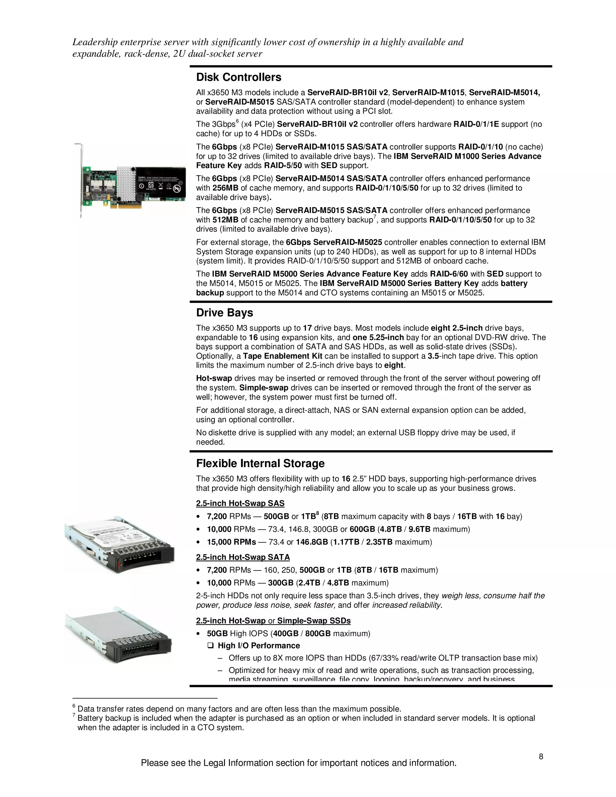 Leadership enterprise server with significantly lower cost of ownership in a highly available and
expandable, rack-dense, 2U dual-socket server

                                     Disk Controllers
                                     All x3650 M3 models include a ServeRAID-BR10il v2, ServerRAID-M1015, ServeRAID-M5014,
                                     or ServeRAID-M5015 SAS/SATA controller standard (model-dependent) to enhance system
                                     availability and data protection without using a PCI slot.
                                                6
                                     The 3Gbps (x4 PCIe) ServeRAID-BR10il v2 controller offers hardware RAID-0/1/1E support (no
                                     cache) for up to 4 HDDs or SSDs.
                                     The 6Gbps (x8 PCIe) ServeRAID-M1015 SAS/SATA controller supports RAID-0/1/10 (no cache)
                                     for up to 32 drives (limited to available drive bays). The IBM ServeRAID M1000 Series Advance
                                     Feature Key adds RAID-5/50 with SED support.
                                     The 6Gbps (x8 PCIe) ServeRAID-M5014 SAS/SATA controller offers enhanced performance
                                     with 256MB of cache memory, and supports RAID-0/1/10/5/50 for up to 32 drives (limited to
                                     available drive bays).
                                     The 6Gbps (x8 PCIe) ServeRAID-M5015 SAS/SATA controller offers enhanced performance
                                                                                  7
                                     with 512MB of cache memory and battery backup , and supports RAID-0/1/10/5/50 for up to 32
                                     drives (limited to available drive bays).
                                     For external storage, the 6Gbps ServeRAID-M5025 controller enables connection to external IBM
                                     System Storage expansion units (up to 240 HDDs), as well as support for up to 8 internal HDDs
                                     (system limit). It provides RAID-0/1/10/5/50 support and 512MB of onboard cache.
                                     The IBM ServeRAID M5000 Series Advance Feature Key adds RAID-6/60 with SED support to
                                     the M5014, M5015 or M5025. The IBM ServeRAID M5000 Series Battery Key adds battery
                                     backup support to the M5014 and CTO systems containing an M5015 or M5025.

                                     Drive Bays
                                     The x3650 M3 supports up to 17 drive bays. Most models include eight 2.5-inch drive bays,
                                     expandable to 16 using expansion kits, and one 5.25-inch bay for an optional DVD-RW drive. The
                                     bays support a combination of SATA and SAS HDDs, as well as solid-state drives (SSDs).
                                     Optionally, a Tape Enablement Kit can be installed to support a 3.5-inch tape drive. This option
                                     limits the maximum number of 2.5-inch drive bays to eight.
                                     Hot-swap drives may be inserted or removed through the front of the server without powering off
                                     the system. Simple-swap drives can be inserted or removed through the front of the server as
                                     well; however, the system power must first be turned off.
                                     For additional storage, a direct-attach, NAS or SAN external expansion option can be added,
                                     using an optional controller.
                                     No diskette drive is supplied with any model; an external USB floppy drive may be used, if
                                     needed.

                                     Flexible Internal Storage
                                     The x3650 M3 offers flexibility with up to 16 2.5” HDD bays, supporting high-performance drives
                                     that provide high density/high reliability and allow you to scale up as your business grows.
                                     2.5-inch Hot-Swap SAS
                                                                      8
                                     • 7,200 RPMs — 500GB or 1TB (8TB maximum capacity with 8 bays / 16TB with 16 bay)
                                     • 10,000 RPMs — 73.4, 146.8, 300GB or 600GB (4.8TB / 9.6TB maximum)
                                     • 15,000 RPMs — 73.4 or 146.8GB (1.17TB / 2.35TB maximum)
                                     2.5-inch Hot-Swap SATA
                                     • 7,200 RPMs — 160, 250, 500GB or 1TB (8TB / 16TB maximum)
                                     • 10,000 RPMs — 300GB (2.4TB / 4.8TB maximum)
                                     2-5-inch HDDs not only require less space than 3.5-inch drives, they weigh less, consume half the
                                     power, produce less noise, seek faster, and offer increased reliability.
                                     2.5-inch Hot-Swap or Simple-Swap SSDs
                                     • 50GB High IOPS (400GB / 800GB maximum)
                                           High I/O Performance
                                           – Offers up to 8X more IOPS than HDDs (67/33% read/write OLTP transaction base mix)
                                           – Optimized for heavy mix of read and write operations, such as transaction processing,
                                             media streaming, surveillance, file copy, logging, backup/recovery, and business


6
    Data transfer rates depend on many factors and are often less than the maximum possible.
7
    Battery backup is included when the adapter is purchased as an option or when included in standard server models. It is optional
    when the adapter is included in a CTO system.


                                                                                                                                       8
                     Please see the Legal Information section for important notices and information.
 