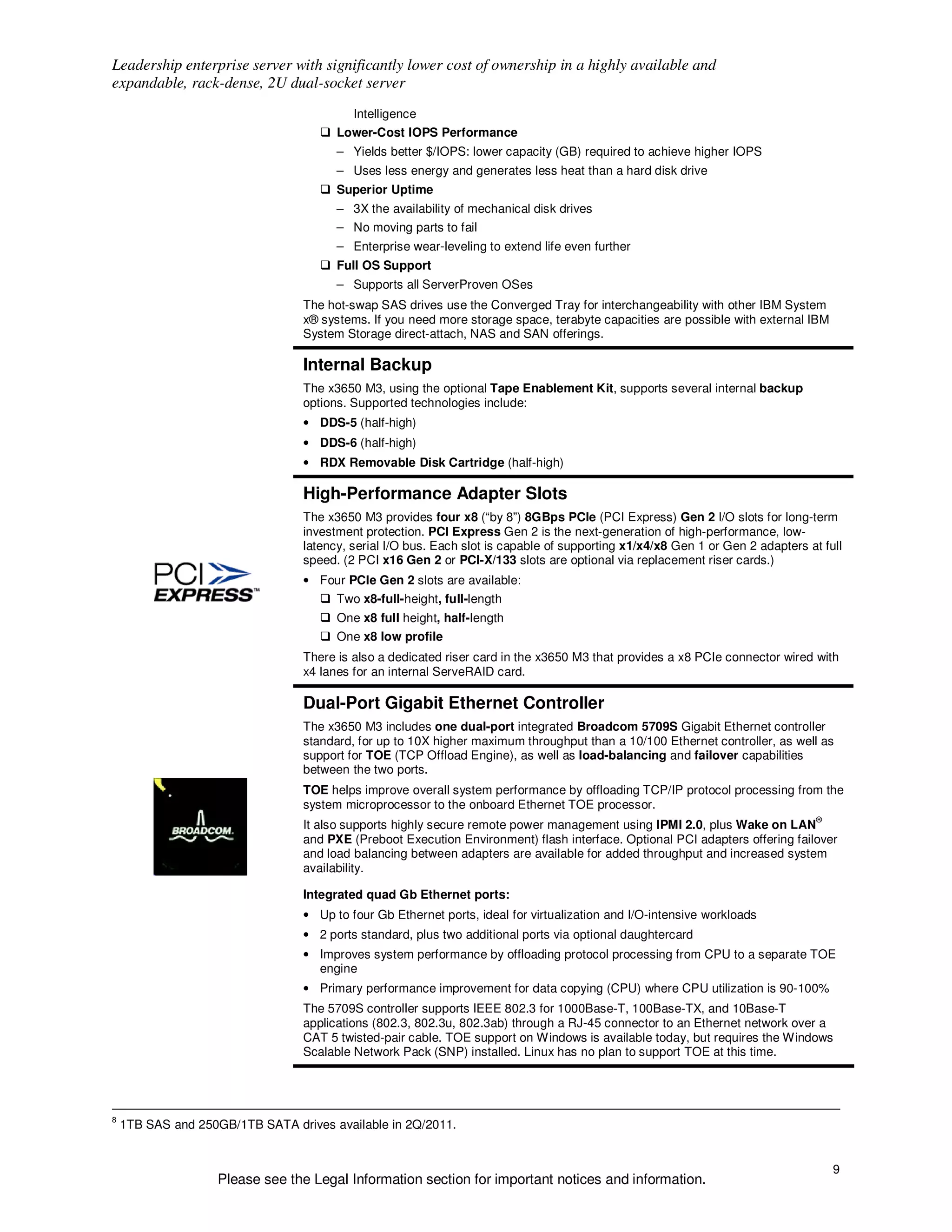 Leadership enterprise server with significantly lower cost of ownership in a highly available and
expandable, rack-dense, 2U dual-socket server
                                          Intelligence
                                       Lower-Cost IOPS Performance
                                       – Yields better $/IOPS: lower capacity (GB) required to achieve higher IOPS
                                       – Uses less energy and generates less heat than a hard disk drive
                                       Superior Uptime
                                       – 3X the availability of mechanical disk drives
                                       – No moving parts to fail
                                       – Enterprise wear-leveling to extend life even further
                                       Full OS Support
                                       – Supports all ServerProven OSes
                                 The hot-swap SAS drives use the Converged Tray for interchangeability with other IBM System
                                 x® systems. If you need more storage space, terabyte capacities are possible with external IBM
                                 System Storage direct-attach, NAS and SAN offerings.

                                 Internal Backup
                                 The x3650 M3, using the optional Tape Enablement Kit, supports several internal backup
                                 options. Supported technologies include:
                                 • DDS-5 (half-high)
                                 • DDS-6 (half-high)
                                 • RDX Removable Disk Cartridge (half-high)

                                 High-Performance Adapter Slots
                                 The x3650 M3 provides four x8 (“by 8”) 8GBps PCIe (PCI Express) Gen 2 I/O slots for long-term
                                 investment protection. PCI Express Gen 2 is the next-generation of high-performance, low-
                                 latency, serial I/O bus. Each slot is capable of supporting x1/x4/x8 Gen 1 or Gen 2 adapters at full
                                 speed. (2 PCI x16 Gen 2 or PCI-X/133 slots are optional via replacement riser cards.)
                                 • Four PCIe Gen 2 slots are available:
                                       Two x8-full-height, full-length
                                       One x8 full height, half-length
                                       One x8 low profile
                                 There is also a dedicated riser card in the x3650 M3 that provides a x8 PCIe connector wired with
                                 x4 lanes for an internal ServeRAID card.

                                 Dual-Port Gigabit Ethernet Controller
                                 The x3650 M3 includes one dual-port integrated Broadcom 5709S Gigabit Ethernet controller
                                 standard, for up to 10X higher maximum throughput than a 10/100 Ethernet controller, as well as
                                 support for TOE (TCP Offload Engine), as well as load-balancing and failover capabilities
                                 between the two ports.
                                 TOE helps improve overall system performance by offloading TCP/IP protocol processing from the
                                 system microprocessor to the onboard Ethernet TOE processor.
                                                                                                                                ®
                                 It also supports highly secure remote power management using IPMI 2.0, plus Wake on LAN
                                 and PXE (Preboot Execution Environment) flash interface. Optional PCI adapters offering failover
                                 and load balancing between adapters are available for added throughput and increased system
                                 availability.

                                 Integrated quad Gb Ethernet ports:
                                 • Up to four Gb Ethernet ports, ideal for virtualization and I/O-intensive workloads
                                 • 2 ports standard, plus two additional ports via optional daughtercard
                                 • Improves system performance by offloading protocol processing from CPU to a separate TOE
                                   engine
                                 • Primary performance improvement for data copying (CPU) where CPU utilization is 90-100%
                                 The 5709S controller supports IEEE 802.3 for 1000Base-T, 100Base-TX, and 10Base-T
                                 applications (802.3, 802.3u, 802.3ab) through a RJ-45 connector to an Ethernet network over a
                                 CAT 5 twisted-pair cable. TOE support on Windows is available today, but requires the Windows
                                 Scalable Network Pack (SNP) installed. Linux has no plan to support TOE at this time.




8
    1TB SAS and 250GB/1TB SATA drives available in 2Q/2011.


                                                                                                                                    9
                   Please see the Legal Information section for important notices and information.
 