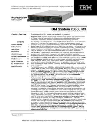 Leadership enterprise server with significantly lower cost of ownership in a highly available and
expandable, rack-dense, 2U dual-socket server




Product Guide
February 2011




                                                                     IBM System x3650 M3
Product Overview                 Business-critical 2U server packed with innovation
                                 Suggested Uses: All sectors requiring highly available, energy-efficient, rack-optimized solution
                                 for physical and virtual intensive commercial environments like eBusiness/eCommerce,
                                 collaboration, virtualization, database, and enterprise resource planning applications.
           CONTENTS              Your challenge is to do more with less—serve more Web pages, handle more secure connections,
                                 support more e-mail users. You need to reduce the costs of doing business and improve the
Product Overview             1   service you deliver to your customers while lowering your overall risk. The dual-socket IBM
                                                                                                                                  ®


Selling Features             2   System x3650 M3 can reduce your costs with its new energy-smart design. It can improve service
                                 with reduced operational complexity and increased management functionality. It will lower your IT
Key Features                 4   risk with the resiliency that comes from no single point of failure. And like all IBM servers, the
                                 x3650 M3 offers you the trust that comes from the IBM global reach, service and support.
Key Options                13
                                 The x3650 M3 is a game-changing rack server that uses significantly less power than previous
x3650 M3 Images            15    generations, with unified systems management tools, leadership reliability, availability,
                                 serviceability features and broad system flexibility, housed in a compact 2U mechanical package.
x3650 M3 Specifications 16                                    ®      ®
                                 The x3650 M3 features Intel Xeon 5600 series 6-core and 4-core processors, with up to 12MB
The Bottom Line            19    of shared L3 cache, to provide you with the computing power you need to match your business
                                 needs and growth. The new line of Intel processors delivers unprecedented intelligent
Server Comparison          20
                                 performance with features like adaptive performance for applications and environments, Turbo
For More Information       21    Boost Technology and Hyper-Threading Technology, and integrated power gates and automated
                                 power management.
Legal Information          21
                                 The x3650 M3 supports up to 18 DIMMs / 192GB of RDIMM 1333MHz DDR3 memory (or up to 12
                                                                                           ™
                                 DIMMs / 48GB of UDIMM memory) and provides Chipkill ECC (Error Checking and Correcting)
                                 protection—for high performance and reliability. For even higher levels of availability, the x3650
                                 M3 also offers memory mirroring. Up to 4 integrated high-speed Gigabit Ethernet controllers
                                                                                                        ®           ®
                                 are available (offering TOE (TCP Offload Engine) support on Microsoft Windows ), as are four
                                 high-performance adapter slots (PCIe x8). The x3650 M3 offers an optional embedded
                                 hypervisor to manage your virtual workloads.
                                 The System x3650 M3 supports up to 16 high-performance hot-swap HDDs with an internal
                                                           1
                                 storage capacity of 16TB (2.5-inch hot-swap Serial-Attached SCSI (SAS) or Serial-Attached
                                 ATA (SATA) drives). Alternatively, up to 16 solid-state drives (SSDs) are also available to keep
                                 power low, improve resiliency, and offer up to 800GB of storage. To address your backup needs,
                                 up to eight HDDs or SSDs and one internal tape drive or removable disk cartridge drive can be
                                                                                               ®
                                 used. The server includes a choice of several IBM ServeRAID storage controllers that provide
                                 broad levels of hardware-based RAID solutions. The ultra-dense 2U form factor allows
                                 businesses to increase their computing power and spread their workload without outgrowing their
                                 current data center. Up to 21 of these 2U servers can be installed in a single 42U rack, for a total
                                 of up to 42 processors and 252 processor cores, offering tremendous deployment flexibility.
                                 Standard in the x3650 M3 is the Integrated Management Module (IMM) that enables the user to
                                 manage and control the server easily—both locally and remotely. In conjunction with the IMM, the
                                 x3650 M3 comes with a Bosch BMP085 altitude sensor (altimeter) that governs fan rotation
                                 based on altitude, to help lower your energy consumption. The IMM offers a high level of
                                 manageability that is designed to keep costs down and the system up—even when network usage
                                 increases. IBM’s innovative pop-out/drop-down light path diagnostics panel enables quick
                                 servicing of the system if a problem develops. These advanced features help maximize network
                                 availability by increasing uptime, as do hot-swap solid-state drives; hot-swap/redundant SAS or
                                                                                                                           ™
                                 SATA HDDs, redundant ultra-efficient power supplies and fan modules; Active Memory ;
                                                                                                                   ™
                                 integrated RAID; temperature-controlled fans with Calibrated Vectored Cooling ; IPMI 2.0
                                 support, including highly secure remote power control and Serial over LAN; as well as text-
                                 console redirect over LAN.


1
    Available 2Q/2011.


                                                                                                                                     1
                    Please see the Legal Information section for important notices and information.
 