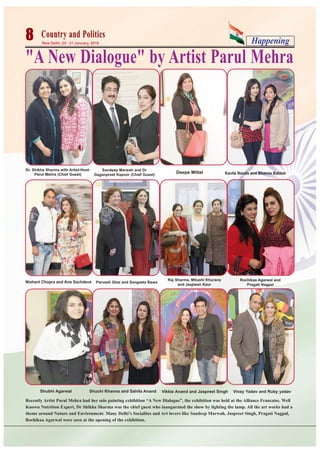 Happening8 New Delhi, 25 - 31 January, 2016
Country and PoliticsCountry and Politics
"A New Dialogue" by Artist Parul Mehra
Recently Artist Parul Mehra had her solo painting exhibition “A New Dialogue”, the exhibition was held at the Alliance Francaise. Well
Known Nutrition Expert, Dr Shikha Sharma was the chief guest who inaugurated the show by lighting the lamp. All the art works had a
theme around Nature and Environment. Many Delhi’s Socialites and Art lovers like Sandeep Marwah, Jaspreet Singh, Pragati Nagpal,
Rochikaa Agarwal were seen at the opening of the exhibition.
Dr. Shikha Sharma with Artist-Host-
Parul Mehra (Chief Guest)
Nishant Chopra and Ana Sachdeva
Sandeep Marwah and Dr
Gaganpreet Kapoor (Chief Guest)
Raj Sharma, Mitushi Khurana
and Jasjiwan Kaur
Rochikaa Agarwal and
Pragati Nagpal
Parvesh Ghai and Sangeeta Bawa
Shubhi Agarwal Shuchi Khanna and Sahila Anand Vikkie Anand and Jaspreet Singh Vinay Yadav and Ruby yadav
Kavita Nanda and Bhavna BabbarDeepa Mittal
 