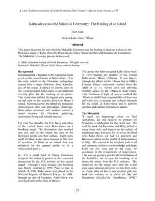B. Lum / Californian Journal of Health Promotion 2003, Volume 1, Special Issue: Hawaii, 25-33




          Kaho`olawe and the Makahiki Ceremony: The Healing of an Island

                                                   Burt Lum

                                         Protect Kaho`olawe `Ohana

                                                   Abstract
This paper discusses the revival of the Makahiki Ceremony and the healing of land and culture on the
Hawaiian island of Kaho`olawe by Protect Kaho`olawe Ohana and the Edith Kanaka`ole Foundation.
The Makahiki Ceremony process is discussed.

© 2003 Californian Journal of Health Promotion. All rights reserved.
Keywords: Makahiki, Hawaii, Kaho`olawe, cultural healing

Background                                                   The group that first occupied Kaho`olawe back
Kohemalamala o Kanaloa is the traditional name               in 1976 became the nucleus of the Protect
given to the island known as Kaho`olawe. It is               Kaho`olawe `Ohana (`Ohana). It was largely
the only island in the Hawaiian archipelago                  through the efforts of the `Ohana that in 1980 a
named after a major Hawaiian deity, Kanaloa,                 Consent Decree settlement resulted from the
god of the ocean. Evidence of historic sites on              Aluli et. al. vs. Brown civil suit allowing
the island revealed Kaho`olawe as an important               monthly access by the `Ohana to Kaho`olawe.
meeting place for the teaching of navigators.                This fundamental right of access enabled the
The island also yielded the largest adze quarry,             `Ohana to fulfill their responsibility of hoa`aina
second only to the quarries found on Hawai`i                 and kahu`aina or tenants and cultural stewards
island. Scattered across the island are numerous             for the island of Kaho`olawe and to perform
archeological sites and petroglyph renderings.               spiritual and cultural practices on island.
Kaho`olawe remained, until western contact, a
major location for Hawaiian gathering,                       The Makahiki
subsistence living and cultural practice.                    "I recall our beginnings when we held
                                                             workshops, did our research to prepare for
For over five decades, the U.S. Navy and allies              Makahiki, a celebration for the God Lono. We
of the United States used Kaho`olawe as a                    read the books by Kamakau and Malo, talked to
bombing target. The devastation that resulted                many kumu hula and kupuna on the subject of
was not only to the island but also to the                   traditional rites, however, for all of us involved
Hawaiian people and their culture. Eight miles               with Kaho`olawe, we had not practiced our
south of Maui, Kaho`olawe remains in full view               Hawaiian culture to the extent of understanding
of residents of Maui as an island that was                   it fully. We wanted to be involved with ritual
perceived by the general public to be a                      and ceremony to learn to acknowledge and thank
wasteland (Figure 1).                                        Lono for our `aina and to ask Lono for
                                                             assistance in the revegetation of Kaho`olawe.
In 1976 a small band of Native Hawaiians                     This was our primary goal for the reinstitution of
occupied the island in protest of the continued              the Makahiki, not to stop the bombing or to
desecration by the U.S. military of this sacred              return the island from the U.S. military. The
island. Through a long struggle, the bombing                 intentions for the rituals were that life would
was finally stopped in 1990. Prior to that in                once again abound and grow on this little moku
March 18, 1981, Kaho`olawe was placed on the                 or island, after all this is our greatest gift, this
National Register of Historic Places. In 1994,               land that sustains us is above all else our
through an Act of Congress, Kaho`olawe was                   foundation (Kanaka`ole Foundation, 1992)."
conveyed back to the State of Hawaii.


                                                       25
 