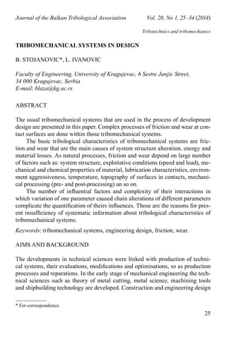 * For correspondence.
25
Journal of the Balkan Tribological Association	 Vol. 20, No 1, 25–34 (2014)
Tribotechnics and tribomechanics
TRIBOMECHANICAL SYSTEMS IN DESIGN
B. STOJANOVIC*, L. IVANOVIC
Faculty of Engineering, University of Kragujevac, 6 Sestre Janjic Street,
34 000 Kragujevac, Serbia
E-mail: blaza@kg.ac.rs
ABSTRACT
The usual tribomechanical systems that are used in the process of development
design are presented in this paper. Complex processes of friction and wear at con-
tact surfaces are done within those tribomechanical systems.
The basic tribological characteristics of tribomechanical systems are fric-
tion and wear that are the main causes of system structure alteration, energy and
material losses. As natural processes, friction and wear depend on large number
of factors such as: system structure, exploitative conditions (speed and load), me-
chanical and chemical properties of material, lubrication characteristics, environ-
ment aggressiveness, temperature, topography of surfaces in contacts, mechani-
cal processing (pre- and post-processing) an so on.
The number of influential factors and complexity of their interactions in
which variation of one parameter caused chain alterations of different parameters
complicate the quantification of theirs influences. Those are the reasons for pres-
ent insufficiency of systematic information about tribological characteristics of
tribomechanical systems.
Keywords: tribomechanical systems, engineering design, friction, wear.
AIMS AND BACKGROUND
The developments in technical sciences were linked with production of techni-
cal systems, their evaluations, modifications and optimisations, so as production
processes and reparations. In the early stage of mechanical engineering the tech-
nical sciences such as theory of metal cutting, metal science, machining tools
and shipbuilding technology are developed. Construction and engineering design
 