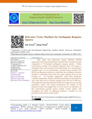 2012 American Transactions on Engineering & Applied Sciences
                       2011 American Transactions on Engineering & Applied Sciences.



                               American Transactions on
                             Engineering & Applied Sciences

                  http://TuEngr.com/ATEAS,               http://Get.to/Research




                       Relevance Vector Machines for Earthquake Response
                       Spectra
                                   a*                b
                       Jale Tezcan , Qiang Cheng

a
  Department of Civil and Environmental Engineering, Southern Illinois University Carbondale,
Carbondale, IL 62901, USA
b
  Department of Computer Science, Southern Illinois University Carbondale, Carbondale, IL 62901, USA

ARTICLEINFO                     A B S T RA C T
Article history:                        This study uses Relevance Vector Machine (RVM)
Received 23 August 2011
Received in revised form        regression to develop a probabilistic model for the average horizontal
23 September 2011               component of 5%-damped earthquake response spectra. Unlike
Accepted 26 September 2011      conventional models, the proposed approach does not require a
Available online
26 September 2011               functional form, and constructs the model based on a set predictive
Keywords:                       variables and a set of representative ground motion records. The
Response spectrum               RVM uses Bayesian inference to determine the confidence intervals,
Ground motion                   instead of estimating them from the mean squared errors on the
Supervised learning             training set. An example application using three predictive
Bayesian regression             variables (magnitude, distance and fault mechanism) is presented for
Relevance Vector Machines       sites with shear wave velocities ranging from 450 m/s to 900 m/s.
                                The predictions from the proposed model are compared to an existing
                                parametric model. The results demonstrate the validity of the
                                proposed model, and suggest that it can be used as an alternative to
                                the conventional ground motion models. Future studies will
                                investigate the effect of additional predictive variables on the
                                predictive performance of the model.

                                   2012 American Transactions on Engineering & Applied Sciences.



*Corresponding author ( J. Tezcan). Tel/Fax: +001-618-4536125. E-mail address:
jale@siu.edu.  2012. American Transactions on Engineering & Applied Sciences.
Volume 1 No.1     ISSN 2229-1652     eISSN 2229-1660.     Online Available at
                                                                                            25
http://TUENGR.COM/ATEAS/V01/25-39.pdf
 