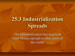 25.3 Industrialization25.3 Industrialization
SpreadsSpreads
The Industrialization that begins inThe Industrialization that begins in
Great Britain spreads to other parts ofGreat Britain spreads to other parts of
the world.the world.
 