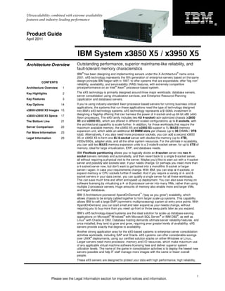 Ultrascalability combined with extreme availability
features and industry-leading performance
                                                                                                                                           ®


Product Guide
April 2011



                                     IBM System x3850 X5 / x3950 X5
Architecture Overview                Outstanding performance, superior mainframe-like reliability, and
                                     fault-tolerant memory characteristics
                                         ®                                                                            ®
                                     IBM has been designing and implementing servers under the X-Architecture name since
                                     2001. eX5 technology represents the fifth generation of enterprise servers based on the same
          CONTENTS                   design principle IBM began with in 1997: to offer systems that are expandable, offer “big iron”
                                     reliability, availability, and serviceability (RAS) features, with extremely competitive
                                                                       ®      ®
Architecture Overview      1         price/performance on an Intel Xeon processor-based system.
Key Highlights             2         The eX5 technology is primarily designed around three major workloads: database servers,
                                     server consolidation using virtualization services, and Enterprise Resource Planning
Key Features               3         (application and database) servers.
Key Options               14         If you’re using industry-standard Xeon processor-based servers for running business critical
                                     applications, the systems that run these applications need the type of technology designed
x3850/x3950 X5 Images 15             into IBM’s eX5 technology systems. eX5 technology represents a $100M+ investment in
                                     designing a flagship offering that can harness the power of 4-socket-and-up 64-bit x86 (x64)
x3850/x3950 X5 Specs      17
                                     Xeon processors. The eX5 family includes two 4U 4-socket rack-optimized chassis (x3850
The Bottom Line           21         X5 and x3950 X5), which are offered in different scaled configurations up to 8 sockets, with
                                     the architectural capability to scale further. In addition, for those workloads that require the
Server Comparison         22         maximum available memory, the x3850 X5 and x3950 X5 support a 1U MAX5 memory
                                     expansion unit, which adds an additional 32 DIMM slots per chassis (up to 96 DIMMs / 3TB
For More Information      23
                                     total). Alternatively, if you also need more processor sockets, you can add a second x3850
Legal Information         23         X5 or x3950 X5 to form one 8U 8-socket server with double the memory (up to 4TB),
                                     HDDs/SSDs, adapter slots, and all the other system resources. For the ultimate in scalability,
                                     you can add two MAX5 memory expansion units to a 2-node/8-socket server, for up to 6TB of
                                     memory, ideal for large virtualization, ERP, and database needs.
                                     IBM FlexNode partitioning allows you to logically divide an 8-socket server into two 4-
                                     socket servers remotely and automatedly, and then revert back to a single 8-socket server,
                                     all without requiring a physical visit to the server. Maybe you’d like to start out with a 4-socket
                                     server and possibly add sockets later, if your needs change. Or perhaps you need more than
                                     a 4-socket server now, but don’t want to get locked into a monolithic 8-socket or larger
                                     server—again, in case your requirements change. With IBM, you can stop at 4 sockets, or
                                     expand memory or CPU sockets further if needed. And if you require a variety of 4- and 8-
                                     socket servers in your data center, you can qualify a single server for all these workloads.
                                     This can save much time and effort and speed up deployment. You can also save money on
                                     software licensing by virtualizing a 4- or 8-processor server into many VMs, rather than using
                                     multiple 2-processor servers. Huge amounts of memory also enable more and larger VMs,
                                     and larger databases.
                                                                                        ™
                                     IBM X-Architecture pioneered XpandOnDemand (“pay as you grow”) scalability, which
                                     allows chassis to be simply cabled together to form larger scale-up systems. This capability
                                     allows IBM to sell a large SMP (symmetric multiprocessing) system at entry price points. With
                                     XpandOnDemand, you can start small and later expand as your needs change, without
                                     requiring you to buy more than you need up-front or throw away parts later as you expand.
                                     IBM’s eX5 technology-based systems are the ideal solution for scale-up database-serving
                                                               ®         ®                           ®              ®
                                     applications on Microsoft Windows with Microsoft SQL Server or IBM DB2 , as well as
                                           ®
                                     Linux with Oracle or DB2. Database hosting demands ultimate server reliability features, and
                                     once installed, they tend to grow and grow, requiring ever greater levels of availability. eX5
                                     servers provide exactly that degree to availability.
                                     Another strong application area for the eX5-based systems is enterprise server consolidation
                                     activities workloads, including SAP and Oracle. eX5 systems can offer considerable savings
                                                  ®
                                     over UNIX deployments, using our certified solution stacks on either Windows or Linux..
                                     Larger servers need more processor, memory and I/O resources, which make maximum use
                                     of any applicable virtual machine software licensing fees and deliver superior system
                                     utilization levels. The name of the game in consolidation activities is to deploy the fewest new
                                     servers possible and help IT staff manage more images with the same or fewer overall
                                     people.
                                     These eX5 servers are designed to protect your data with high performance, high reliability,




                                                                                                                                       1
                    Please see the Legal Information section for important notices and information.
 