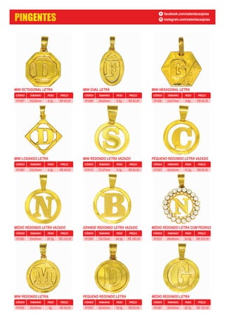 MINI OCTOGONAL LETRA
CÓDIGO PESO PREÇOTAMANHO
6,2g. R$ 45,0025x25mmR1087
MINI OVAL LETRA
CÓDIGO PESO PREÇOTAMANHO
5,5g. R$ 45,0034x20mmR1086
MINI HEXAGONAL LETRA
CÓDIGO PESO PREÇOTAMANHO
4,8g. R$ 45,0024x27mmR1058
MINI LOSANGO LETRA
CÓDIGO PESO PREÇOTAMANHO
4,3g. R$ 45,0033x33mmR1090
MINI REDONDO LETRA VAZADO
CÓDIGO PESO PREÇOTAMANHO
5,3g. R$ 45,0027x27mmR1012
PEQUENO REDONDO LETRA VAZADO
CÓDIGO PESO PREÇOTAMANHO
15,3g. R$ 65,0042x42mmR1003
MÉDIO REDONDO LETRA VAZADO
CÓDIGO PESO PREÇOTAMANHO
26,3g. R$ 120,0055x55mmR1082
GRANDE REDONDO LETRA VAZADO
CÓDIGO PESO PREÇOTAMANHO
49,3g. R$ 180,0075x75mmR1084
MÉDIO REDONDO LETRA COM PEDRAS
CÓDIGO PESO PREÇOTAMANHO
52,8g. R$ 230,0069x69mmR1023
MINI REDONDO LETRA
CÓDIGO PESO PREÇOTAMANHO
6g. R$ 45,0026x26mmR1093
PEQUENO REDONDO LETRA
CÓDIGO PESO PREÇOTAMANHO
19,5g. R$ 65,0042x42mmR1003
MÉDIO REDONDO LETRA
CÓDIGO PESO PREÇOTAMANHO
26,7g. R$ 120,0055x55mmR1081
PINGENTES
facebook.com/ostentacaojoias
instagram.com/ostentacaojoias
 