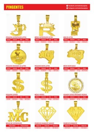 PREÇO GRANDEPREÇO MÉDIO
R$ 120,00 R$ 170,00
PEQUENO OSTENTAÇÃO LETRA
CÓDIGO PESO PREÇOTAMANHO
13,8g. R$ 0000,0040x48mmR1073
MÉDIO OSTENTAÇÃO LETRA
CÓDIGO PESO PREÇOTAMANHO
33,7g. R$ 140,0058x64mmR1033
MINI 2D LETRA
CÓDIGO PESO PREÇOTAMANHO
4,6g. R$ 55,0029x20mmR1075
PEQUENO REDONDO 3D LETRA
CÓDIGO PESO PREÇOTAMANHO
16,4g. R$ 60,0040x40mmR1067
PEQUENO MAPA LETRA
CÓDIGO PESO PREÇOTAMANHO
15g. R$ 70,0041x45mmR1045
MÉDIO MAPA DEUS
CÓDIGO PESO PREÇOTAMANHO
37,3g. R$ 140,0078x83mmR1026
PEQUENO CIFRÃO
CÓDIGO PESO PREÇOTAMANHO
13,9g. R$ 70,0045x34mmR1056
MÉDIO CIFRÃO
CÓDIGO PESO PREÇOTAMANHO
30,5g. R$ 100,0070x51mmR1055
GRANDE CIFRÃO REDONDO PEDRAS
CÓDIGO PESO PREÇOTAMANHO
87,7g. R$ 300,0099x99mmR1024
MD/GR MC OSTENTAÇÃO PQ/MD/GR DIAMANTE VAZADO PQ/MD/GR DIAMANTE
PREÇO PQ. PREÇO MD. PREÇO GR.
R$ 70,00 R$ 120,00 R$ 180,00
PREÇO PQ. PREÇO MD. PREÇO GR.
R$ 70,00 R$ 130,00 R$ 180,00
PINGENTES
facebook.com/ostentacaojoias
instagram.com/ostentacaojoias
 